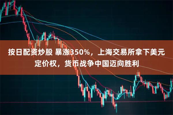 按日配资炒股 暴涨350%，上海交易所拿下美元定价权，货币战争中国迈向胜利