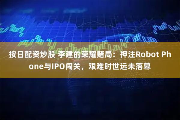 按日配资炒股 李建的荣耀赌局:押注Robot Phone与IPO闯关,艰难时世远未落幕