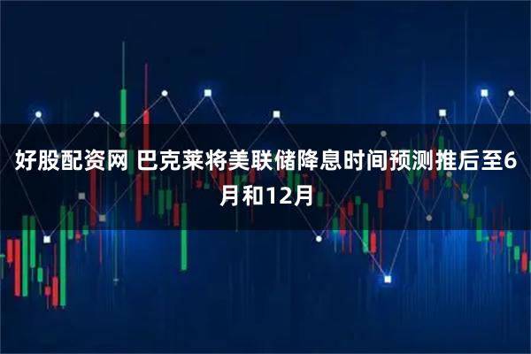 好股配资网 巴克莱将美联储降息时间预测推后至6月和12月