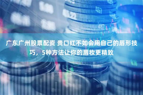 广东广州股票配资 贵口红不如会用自己的唇形技巧，5种方法让你的唇妆更精致