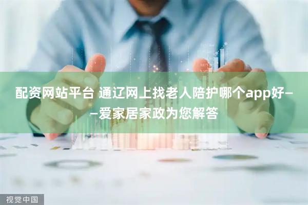 配资网站平台 通辽网上找老人陪护哪个app好——爱家居家政为您解答