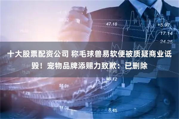 十大股票配资公司 称毛球兽易软便被质疑商业诋毁！宠物品牌添赐力致歉：已删除