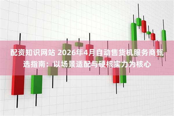配资知识网站 2026年4月自动售货机服务商甄选指南：以场景适配与硬核实力为核心