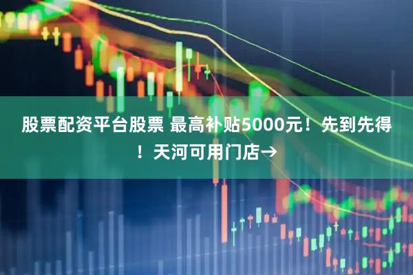 股票配资平台股票 最高补贴5000元！先到先得！天河可用门店→