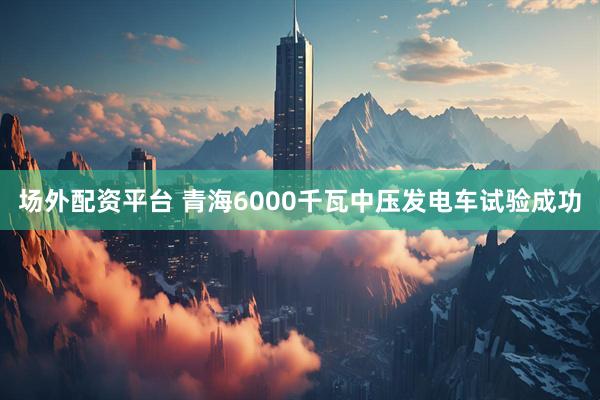 场外配资平台 青海6000千瓦中压发电车试验成功