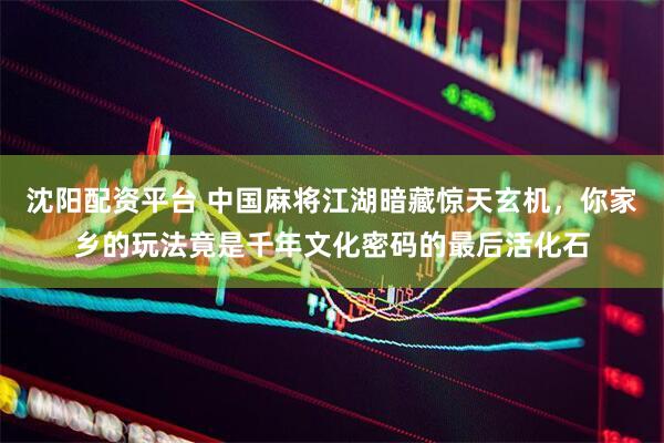 沈阳配资平台 中国麻将江湖暗藏惊天玄机，你家乡的玩法竟是千年文化密码的最后活化石